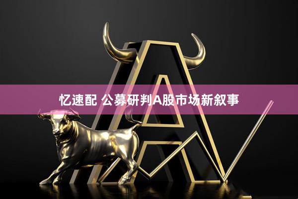 忆速配 公募研判A股市场新叙事