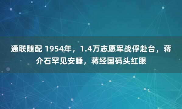 通联随配 1954年，1.4万志愿军战俘赴台，蒋介石罕见安睡，蒋经国码头红眼