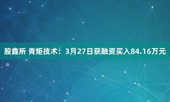 股鑫所 青矩技术：3月27日获融资买入84.16万元