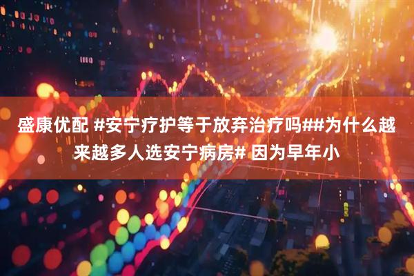 盛康优配 #安宁疗护等于放弃治疗吗##为什么越来越多人选安宁病房# 因为早年小