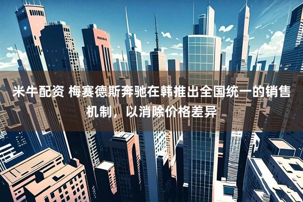 米牛配资 梅赛德斯奔驰在韩推出全国统一的销售机制，以消除价格差异
