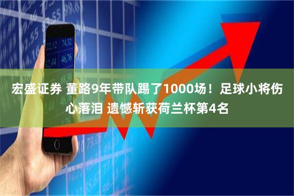 宏盛证券 董路9年带队踢了1000场！足球小将伤心落泪 遗憾斩获荷兰杯第4名
