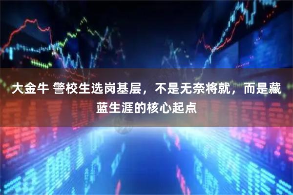 大金牛 警校生选岗基层，不是无奈将就，而是藏蓝生涯的核心起点