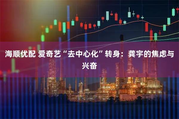 海顺优配 爱奇艺“去中心化”转身：龚宇的焦虑与兴奋