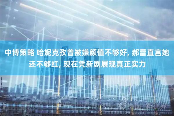 中博策略 哈妮克孜曾被嫌颜值不够好, 郝蕾直言她还不够红, 现在凭新剧展现真正实力