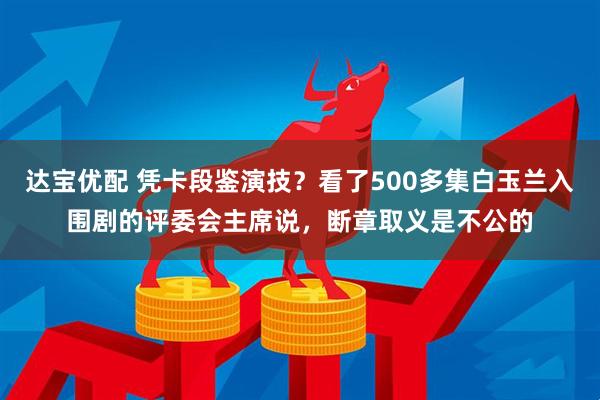 达宝优配 凭卡段鉴演技？看了500多集白玉兰入围剧的评委会主席说，断章取义是不公的