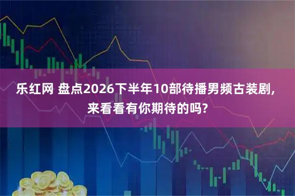 乐红网 盘点2026下半年10部待播男频古装剧, 来看看有你期待的吗?