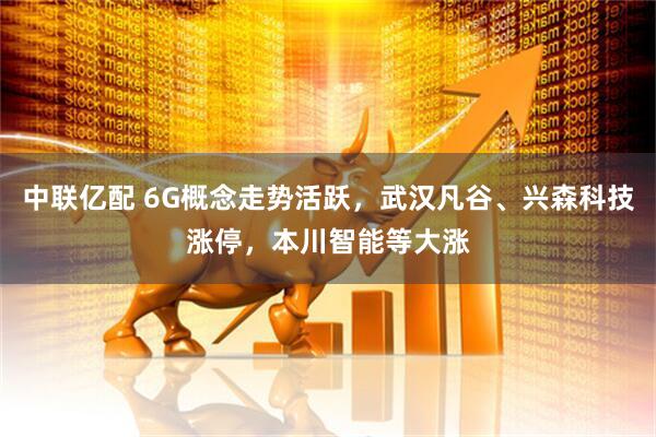 中联亿配 6G概念走势活跃，武汉凡谷、兴森科技涨停，本川智能等大涨