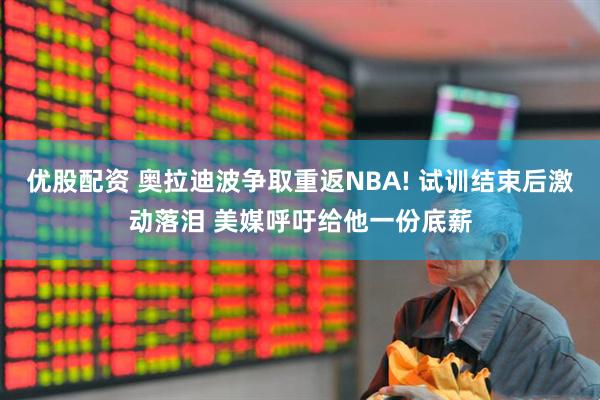 优股配资 奥拉迪波争取重返NBA! 试训结束后激动落泪 美媒呼吁给他一份底薪