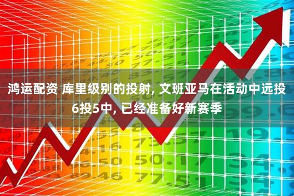 鸿运配资 库里级别的投射, 文班亚马在活动中远投6投5中, 已经准备好新赛季
