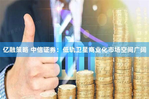 亿融策略 中信证券：低轨卫星商业化市场空间广阔