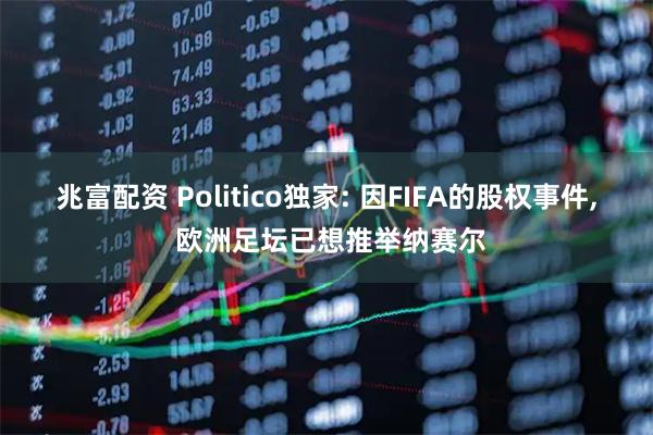 兆富配资 Politico独家: 因FIFA的股权事件, 欧洲足坛已想推举纳赛尔