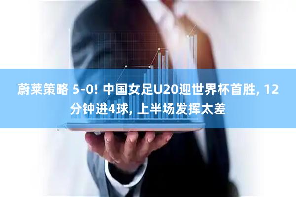 蔚莱策略 5-0! 中国女足U20迎世界杯首胜, 12分钟进4球, 上半场发挥太差