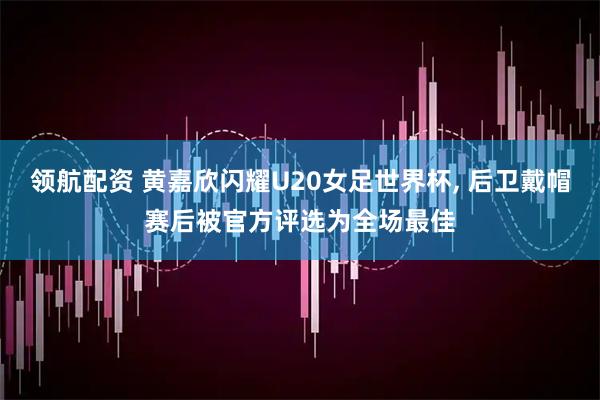 领航配资 黄嘉欣闪耀U20女足世界杯, 后卫戴帽赛后被官方评选为全场最佳