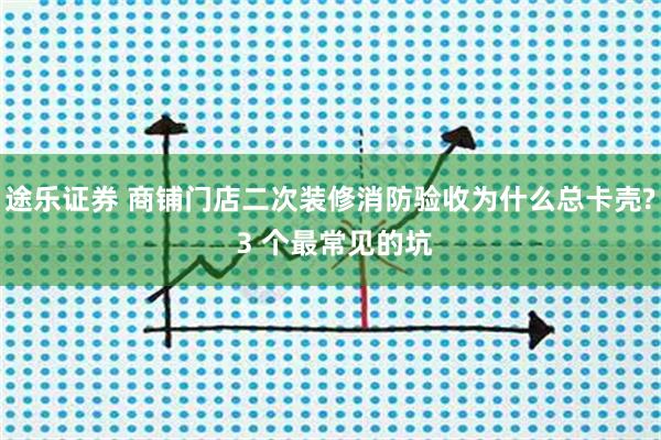 途乐证券 商铺门店二次装修消防验收为什么总卡壳? 3 个最常见的坑