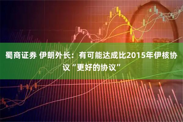蜀商证券 伊朗外长：有可能达成比2015年伊核协议“更好的协议”