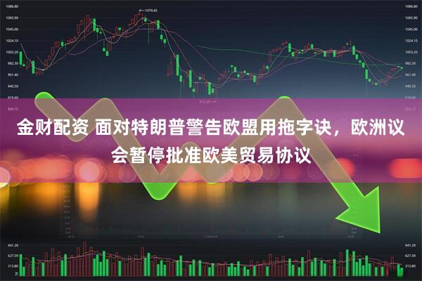 金财配资 面对特朗普警告欧盟用拖字诀,欧洲议会暂停批准欧美贸易协议