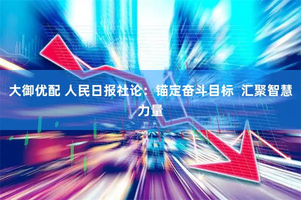大御优配 人民日报社论:锚定奋斗目标 汇聚智慧力量