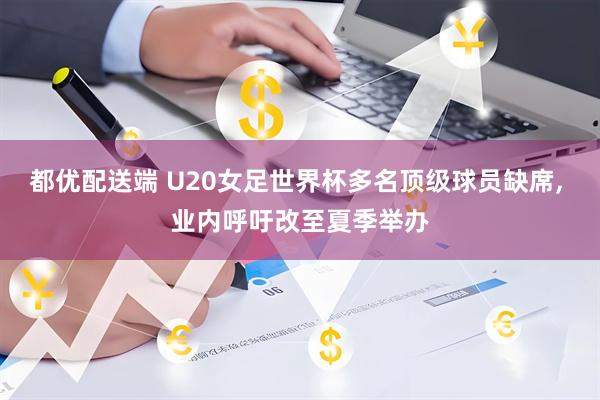 都优配送端 U20女足世界杯多名顶级球员缺席, 业内呼吁改至夏季举办