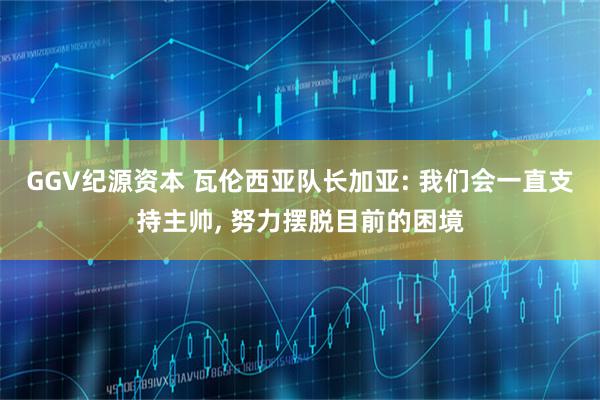 GGV纪源资本 瓦伦西亚队长加亚: 我们会一直支持主帅, 努力摆脱目前的困境