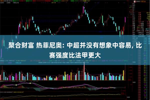 聚合财富 热菲尼奥: 中超并没有想象中容易, 比赛强度比法甲更大