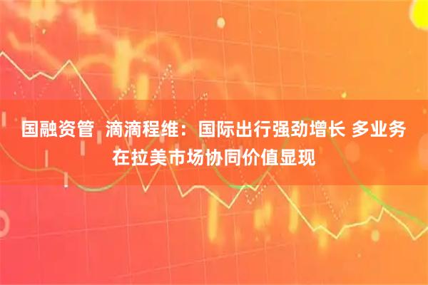 国融资管  滴滴程维：国际出行强劲增长 多业务在拉美市场协同价值显现
