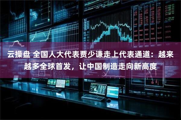 云操盘 全国人大代表贾少谦走上代表通道：越来越多全球首发，让中国制造走向新高度