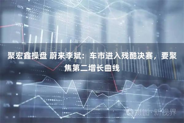 聚宏鑫操盘 蔚来李斌:车市进入残酷决赛,要聚焦第二增长曲线