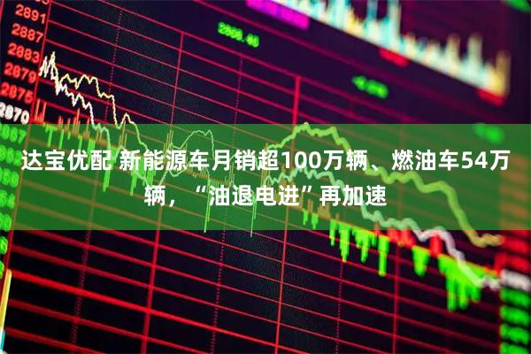 达宝优配 新能源车月销超100万辆、燃油车54万辆,“油退电进”再加速