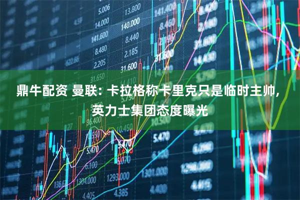 鼎牛配资 曼联: 卡拉格称卡里克只是临时主帅, 英力士集团态度曝光
