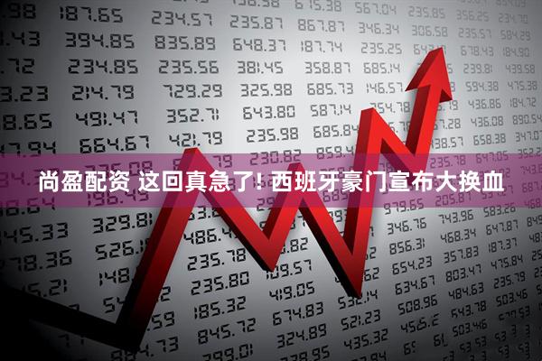 尚盈配资 这回真急了! 西班牙豪门宣布大换血