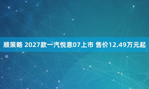 顺策略 2027款一汽悦意07上市 售价12.49万元起