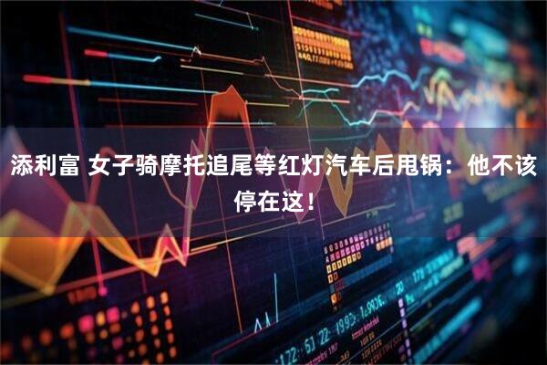 添利富 女子骑摩托追尾等红灯汽车后甩锅：他不该停在这！