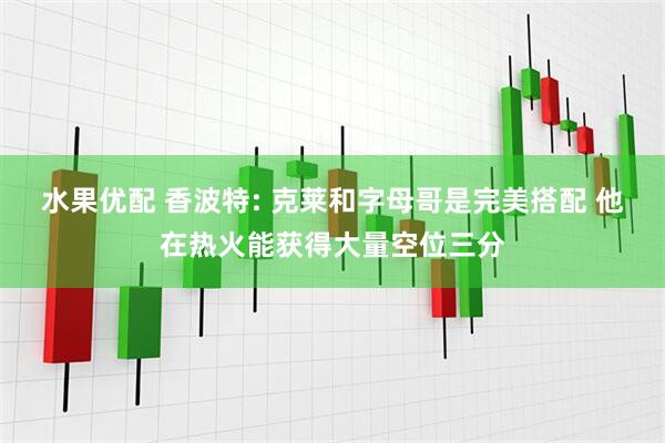 水果优配 香波特: 克莱和字母哥是完美搭配 他在热火能获得大量空位三分