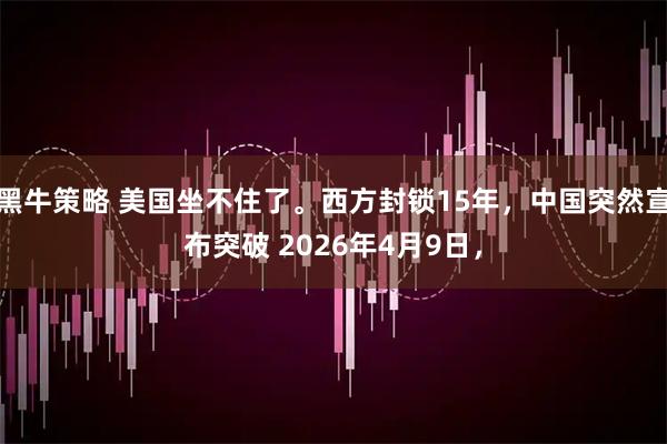 黑牛策略 美国坐不住了。西方封锁15年，中国突然宣布突破 2026年4月9日，
