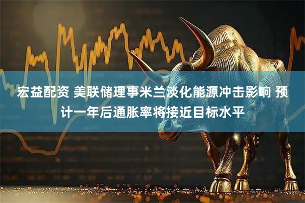 宏益配资 美联储理事米兰淡化能源冲击影响 预计一年后通胀率将接近目标水平