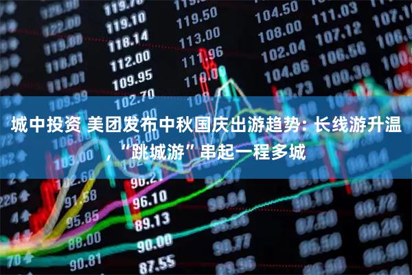 城中投资 美团发布中秋国庆出游趋势: 长线游升温, “跳城游”串起一程多城