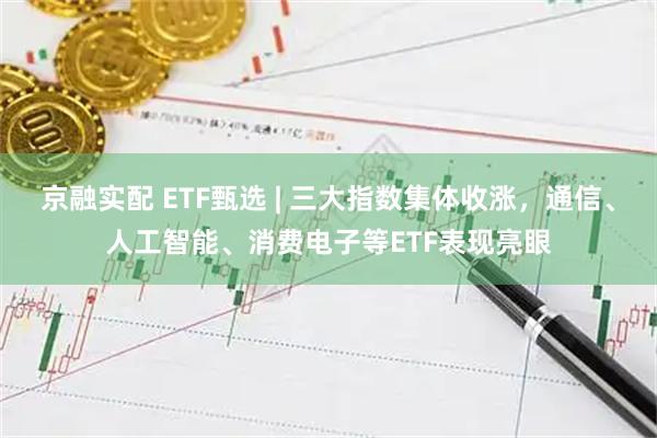京融实配 ETF甄选 | 三大指数集体收涨，通信、人工智能、消费电子等ETF表现亮眼