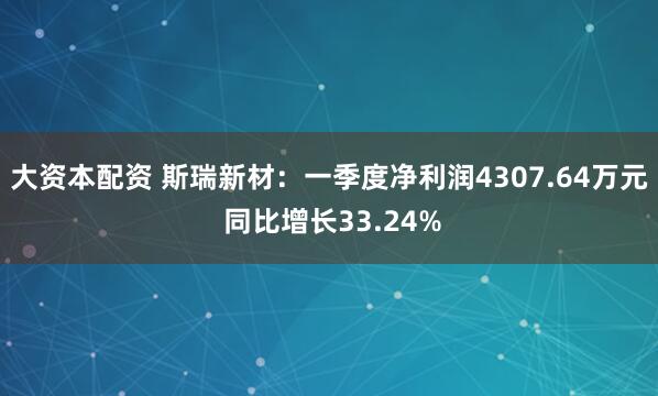大资本配资 斯瑞新材:一季度净利润4307.64万元 同比增长33.24%