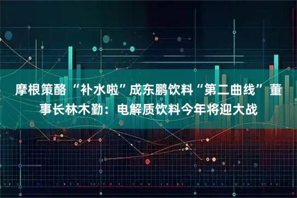 摩根策酪 “补水啦”成东鹏饮料“第二曲线” 董事长林木勤：电解质饮料今年将迎大战