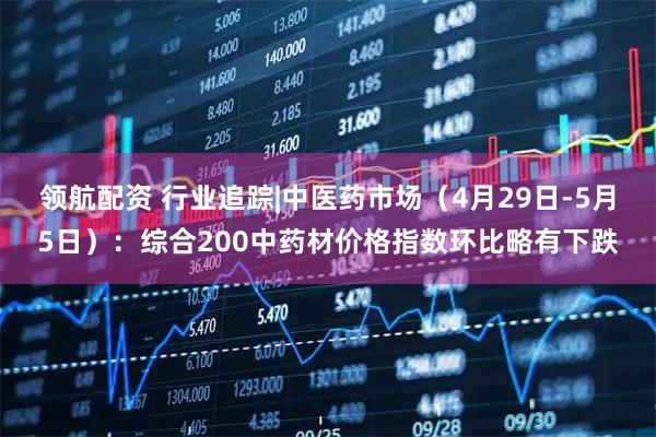 领航配资 行业追踪|中医药市场（4月29日-5月5日）：综合200中药材价格指数环比略有下跌