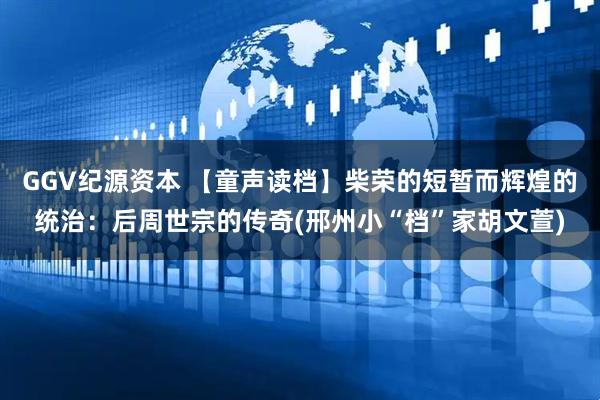 GGV纪源资本 【童声读档】柴荣的短暂而辉煌的统治：后周世宗的传奇(邢州小“档”家胡文萱)