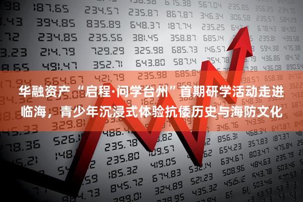华融资产 “启程·问学台州”首期研学活动走进临海，青少年沉浸式体验抗倭历史与海防文化