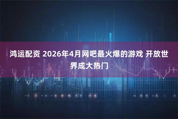 鸿运配资 2026年4月网吧最火爆的游戏 开放世界成大热门