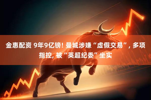 金惠配资 9年9亿镑! 曼城涉嫌“虚假交易”, 多项指控, 被“英超纪委”坐实