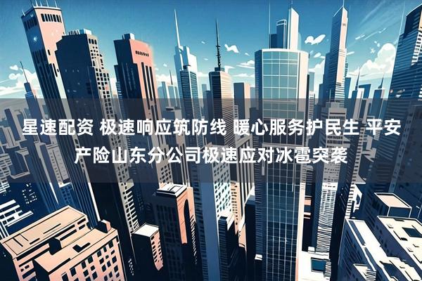 星速配资 极速响应筑防线 暖心服务护民生 平安产险山东分公司极速应对冰雹突袭