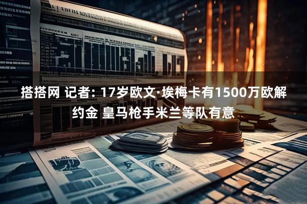 搭搭网 记者: 17岁欧文·埃梅卡有1500万欧解约金 皇马枪手米兰等队有意