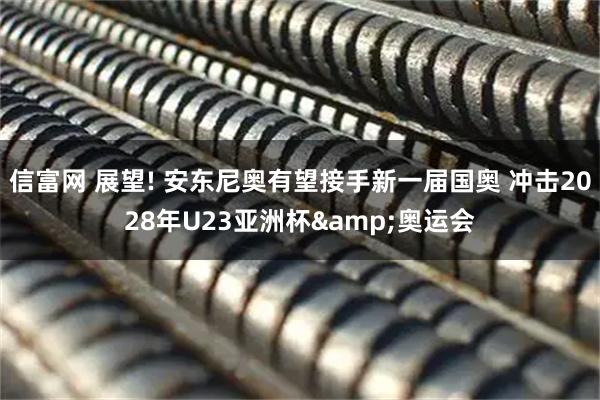 信富网 展望! 安东尼奥有望接手新一届国奥 冲击2028年U23亚洲杯&奥运会