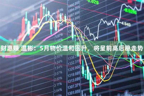 财惠赚 温彬：5月物价温和回升，将呈前高后稳走势
