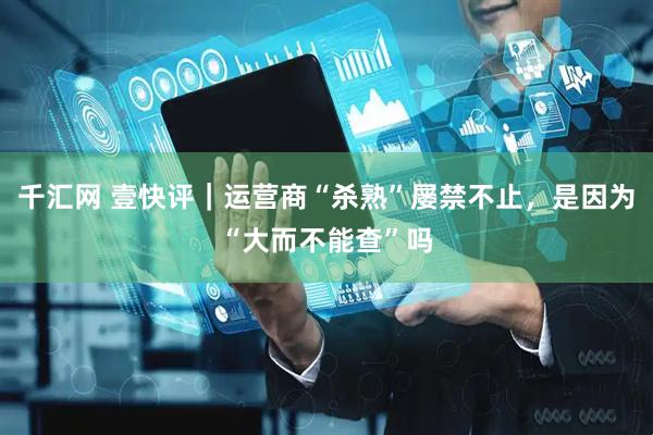 千汇网 壹快评|运营商“杀熟”屡禁不止,是因为“大而不能查”吗